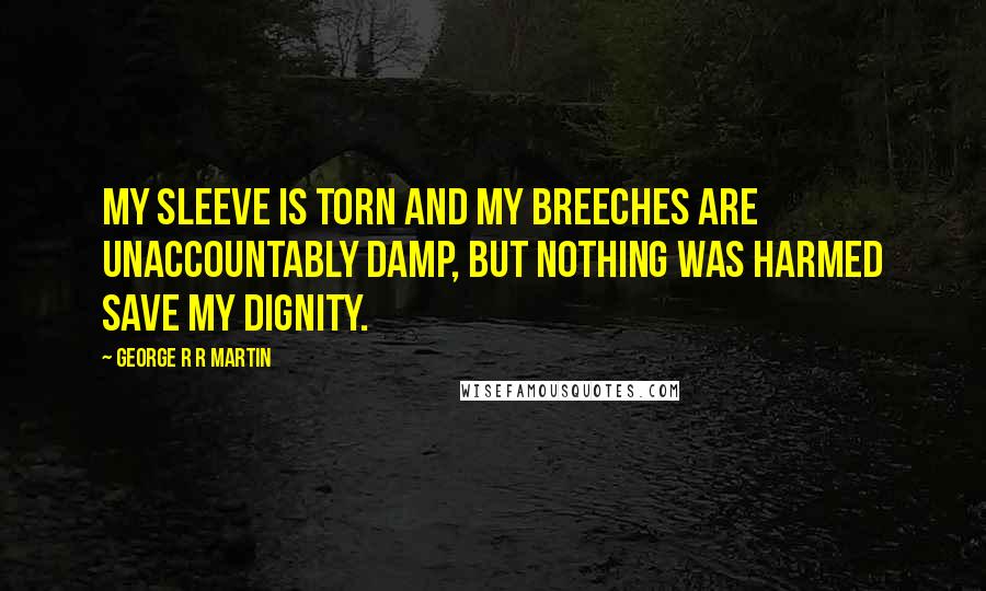 George R R Martin Quotes: My sleeve is torn and my breeches are unaccountably damp, but nothing was harmed save my dignity.
