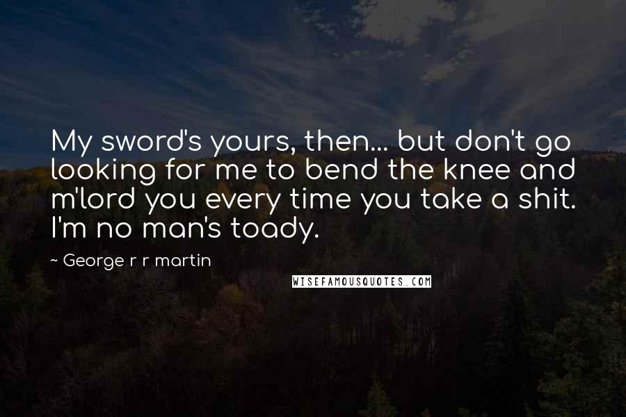 George R R Martin Quotes: My sword's yours, then... but don't go looking for me to bend the knee and m'lord you every time you take a shit. I'm no man's toady.