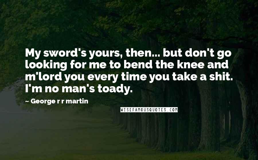 George R R Martin Quotes: My sword's yours, then... but don't go looking for me to bend the knee and m'lord you every time you take a shit. I'm no man's toady.