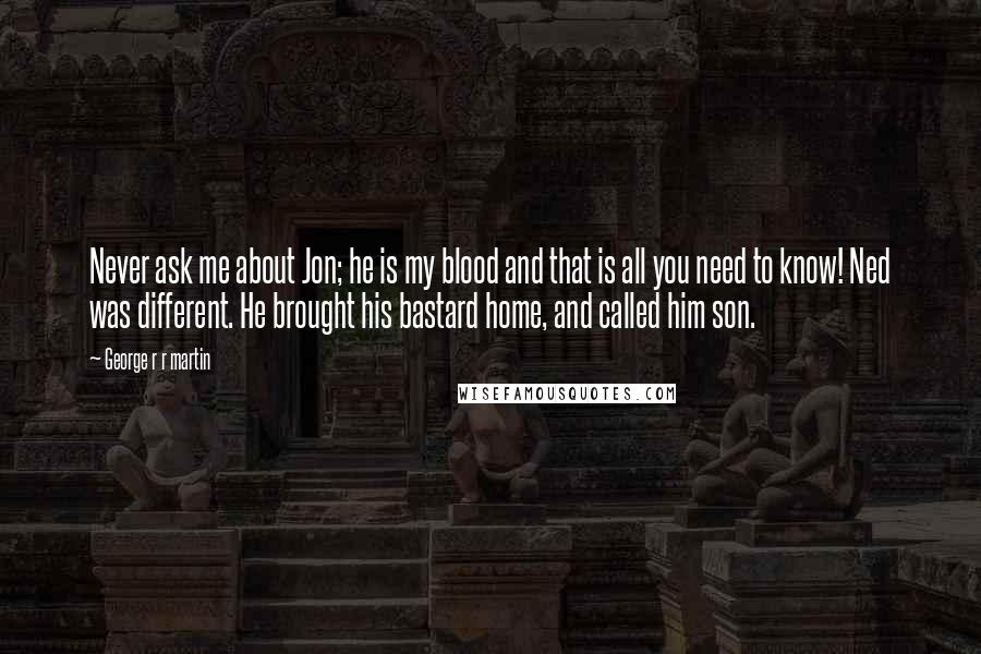 George R R Martin Quotes: Never ask me about Jon; he is my blood and that is all you need to know! Ned was different. He brought his bastard home, and called him son.