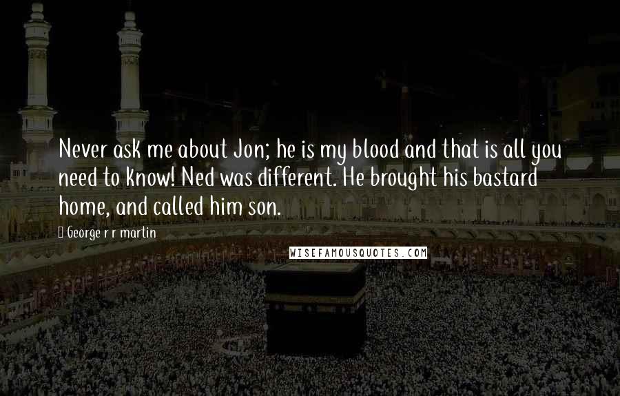 George R R Martin Quotes: Never ask me about Jon; he is my blood and that is all you need to know! Ned was different. He brought his bastard home, and called him son.