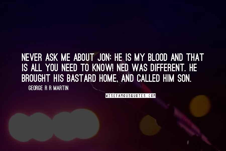 George R R Martin Quotes: Never ask me about Jon; he is my blood and that is all you need to know! Ned was different. He brought his bastard home, and called him son.