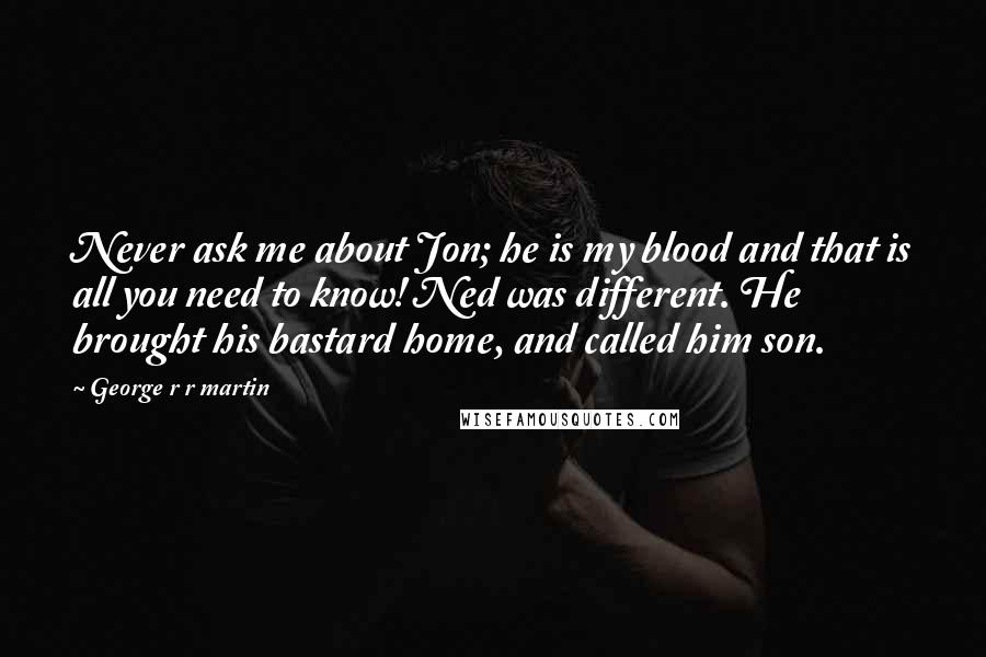 George R R Martin Quotes: Never ask me about Jon; he is my blood and that is all you need to know! Ned was different. He brought his bastard home, and called him son.