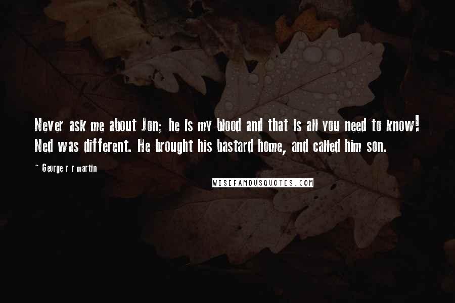 George R R Martin Quotes: Never ask me about Jon; he is my blood and that is all you need to know! Ned was different. He brought his bastard home, and called him son.