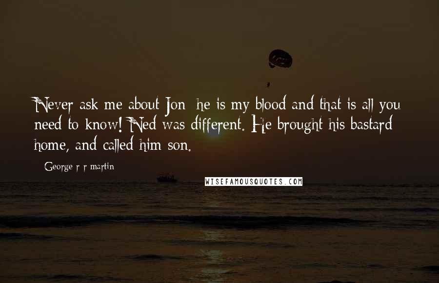 George R R Martin Quotes: Never ask me about Jon; he is my blood and that is all you need to know! Ned was different. He brought his bastard home, and called him son.