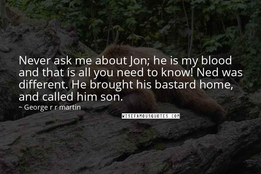 George R R Martin Quotes: Never ask me about Jon; he is my blood and that is all you need to know! Ned was different. He brought his bastard home, and called him son.