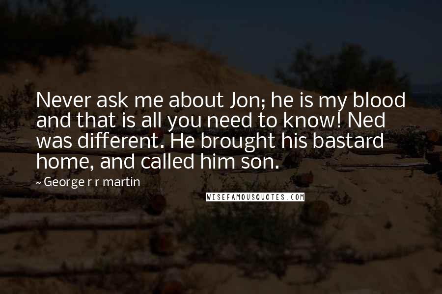George R R Martin Quotes: Never ask me about Jon; he is my blood and that is all you need to know! Ned was different. He brought his bastard home, and called him son.