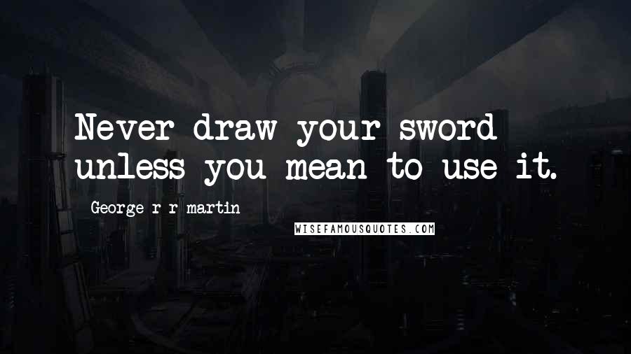 George R R Martin Quotes: Never draw your sword unless you mean to use it.