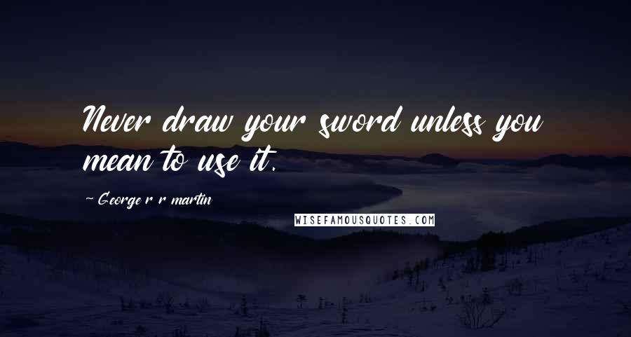 George R R Martin Quotes: Never draw your sword unless you mean to use it.