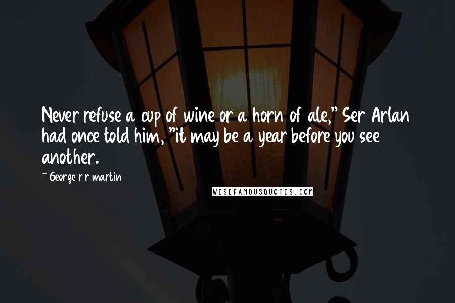 George R R Martin Quotes: Never refuse a cup of wine or a horn of ale," Ser Arlan had once told him, "it may be a year before you see another.