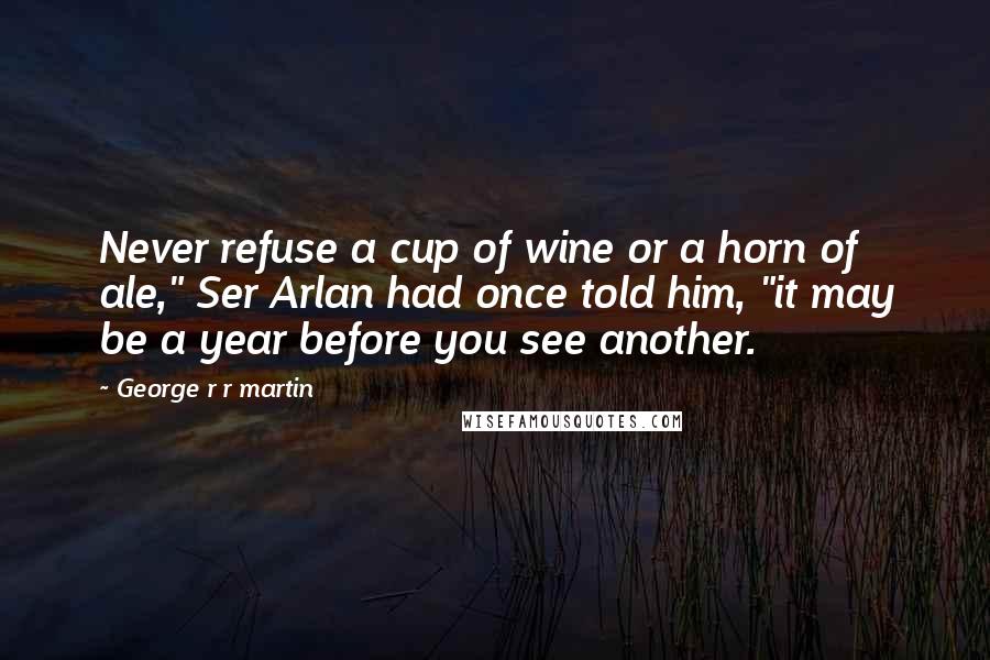 George R R Martin Quotes: Never refuse a cup of wine or a horn of ale," Ser Arlan had once told him, "it may be a year before you see another.