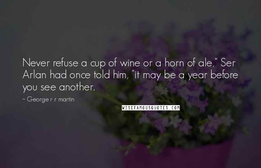 George R R Martin Quotes: Never refuse a cup of wine or a horn of ale," Ser Arlan had once told him, "it may be a year before you see another.