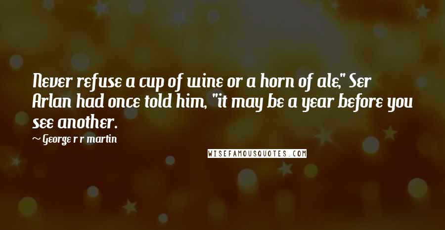 George R R Martin Quotes: Never refuse a cup of wine or a horn of ale," Ser Arlan had once told him, "it may be a year before you see another.