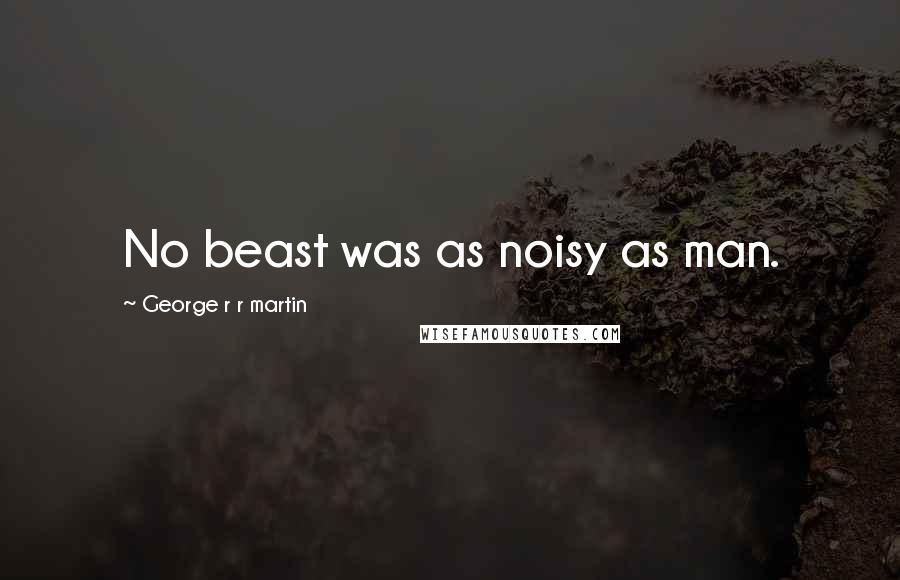 George R R Martin Quotes: No beast was as noisy as man.