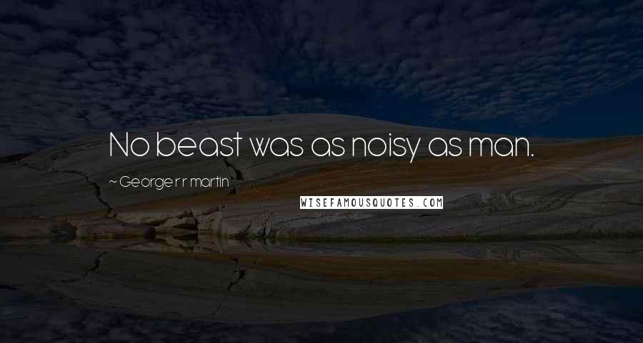 George R R Martin Quotes: No beast was as noisy as man.