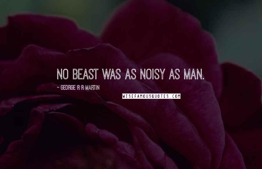 George R R Martin Quotes: No beast was as noisy as man.