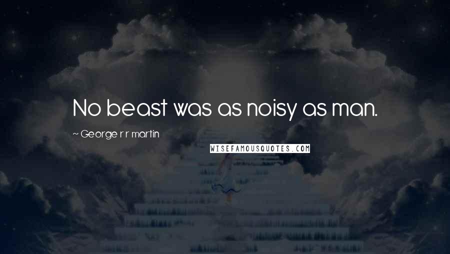 George R R Martin Quotes: No beast was as noisy as man.