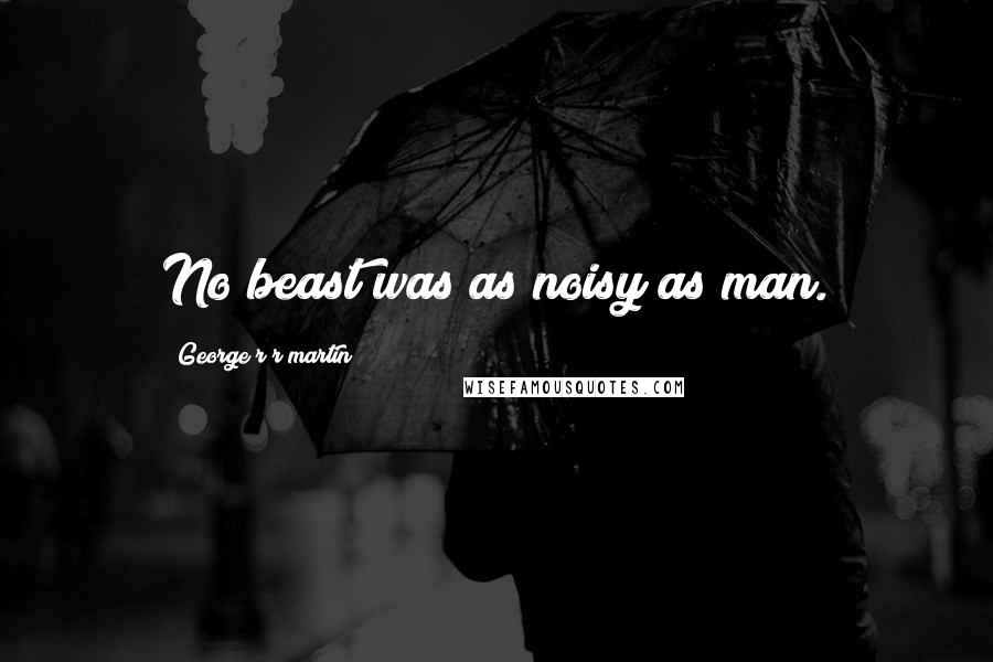 George R R Martin Quotes: No beast was as noisy as man.