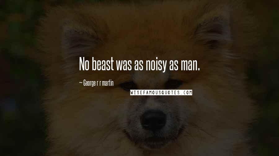 George R R Martin Quotes: No beast was as noisy as man.