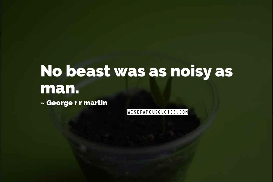 George R R Martin Quotes: No beast was as noisy as man.