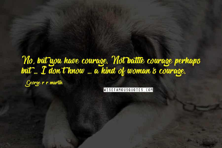 George R R Martin Quotes: No, but you have courage. Not battle courage perhaps but ... I don't know ... a kind of woman's courage.