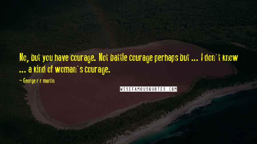 George R R Martin Quotes: No, but you have courage. Not battle courage perhaps but ... I don't know ... a kind of woman's courage.