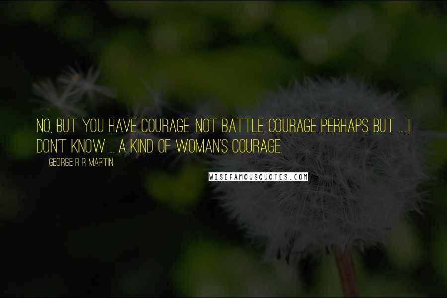 George R R Martin Quotes: No, but you have courage. Not battle courage perhaps but ... I don't know ... a kind of woman's courage.