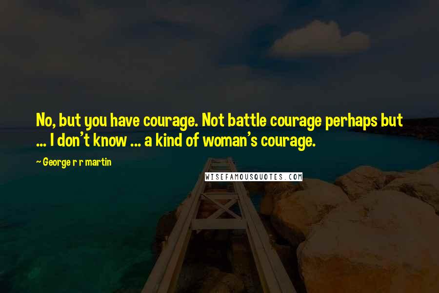 George R R Martin Quotes: No, but you have courage. Not battle courage perhaps but ... I don't know ... a kind of woman's courage.