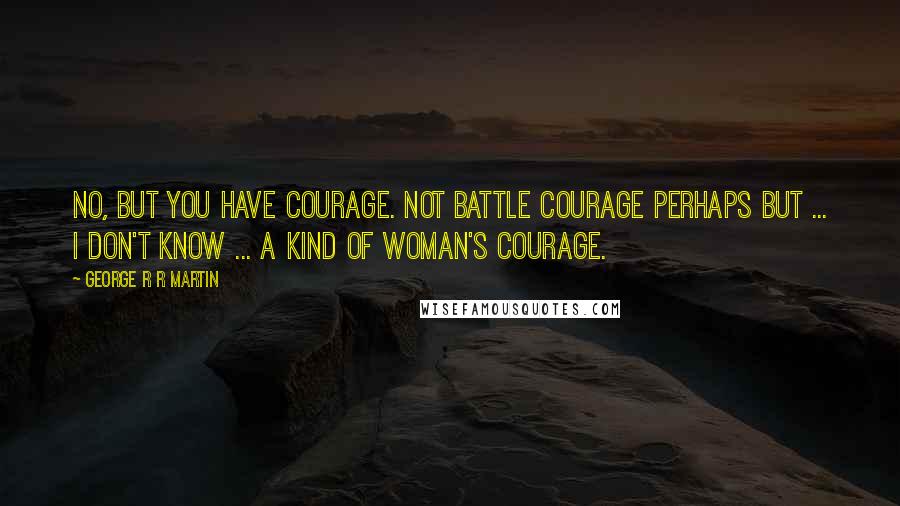 George R R Martin Quotes: No, but you have courage. Not battle courage perhaps but ... I don't know ... a kind of woman's courage.