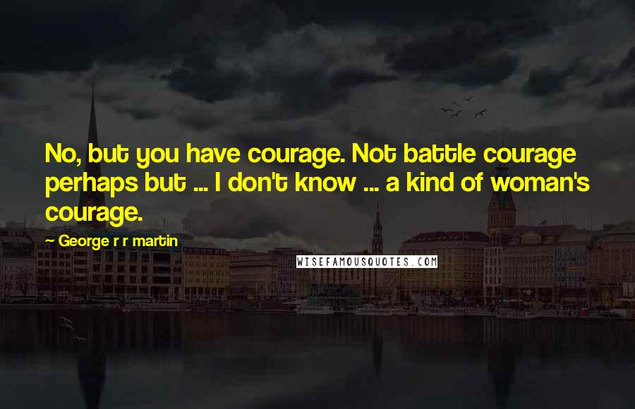 George R R Martin Quotes: No, but you have courage. Not battle courage perhaps but ... I don't know ... a kind of woman's courage.