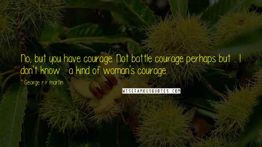 George R R Martin Quotes: No, but you have courage. Not battle courage perhaps but ... I don't know ... a kind of woman's courage.