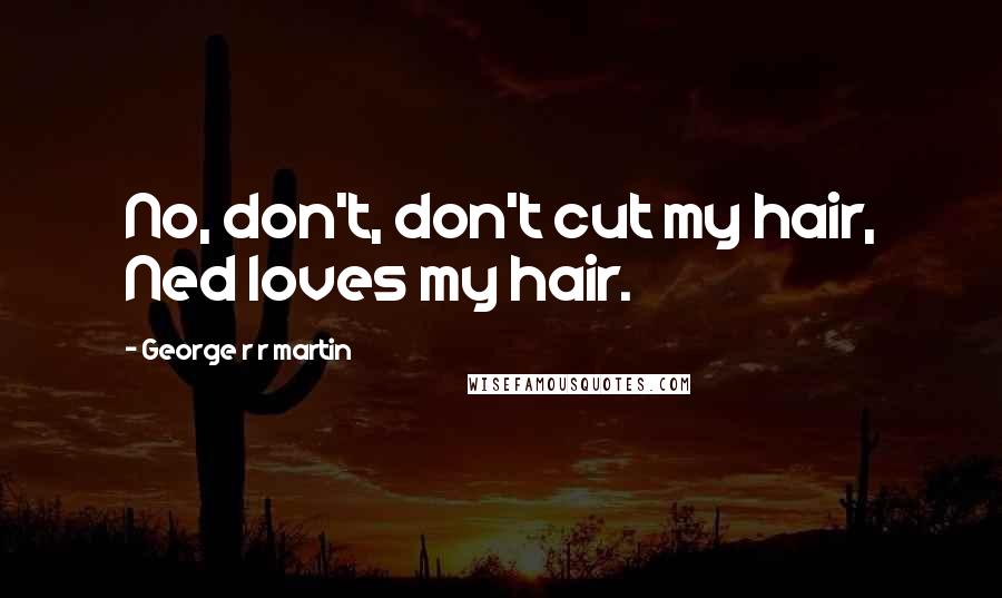 George R R Martin Quotes: No, don't, don't cut my hair, Ned loves my hair.