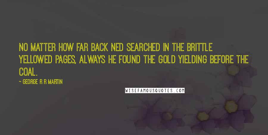 George R R Martin Quotes: No matter how far back Ned searched in the brittle yellowed pages, always he found the gold yielding before the coal.