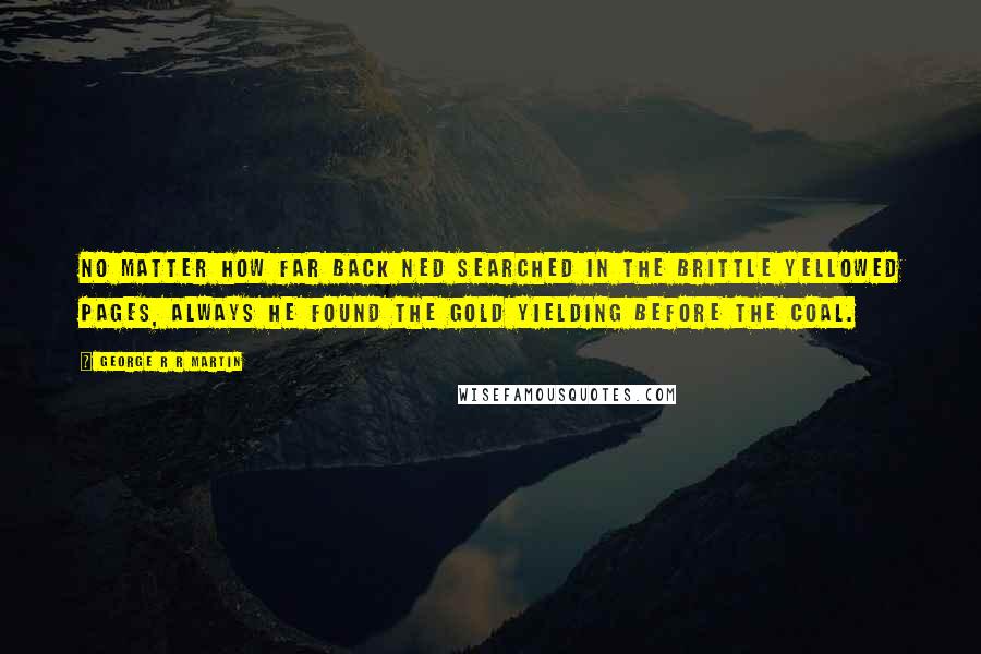 George R R Martin Quotes: No matter how far back Ned searched in the brittle yellowed pages, always he found the gold yielding before the coal.