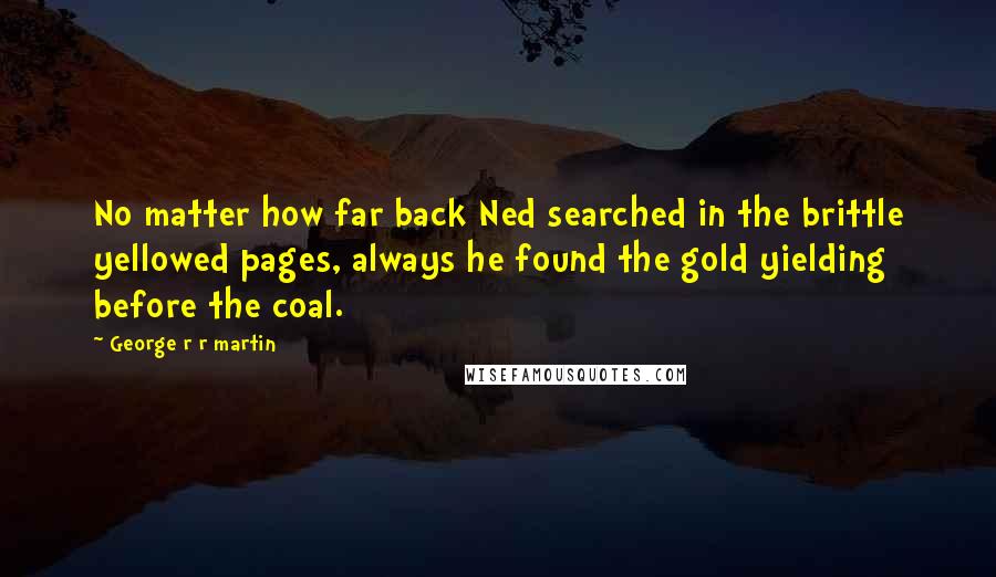 George R R Martin Quotes: No matter how far back Ned searched in the brittle yellowed pages, always he found the gold yielding before the coal.
