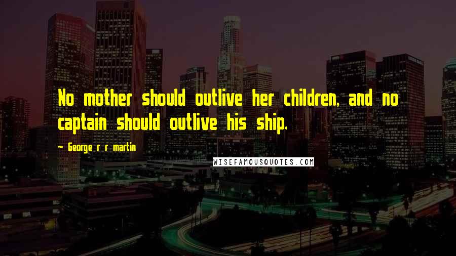 George R R Martin Quotes: No mother should outlive her children, and no captain should outlive his ship.