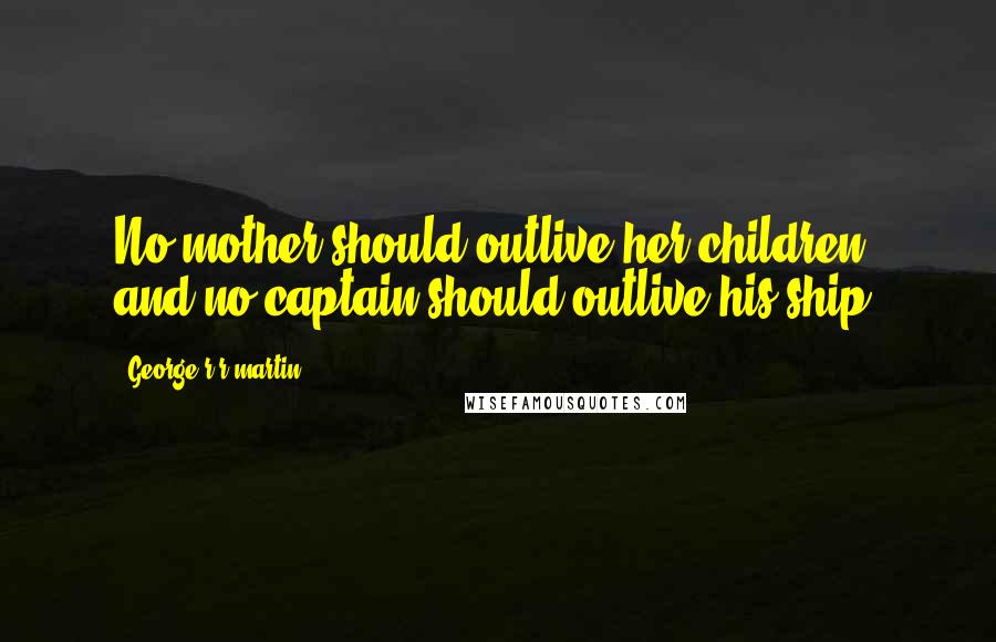 George R R Martin Quotes: No mother should outlive her children, and no captain should outlive his ship.