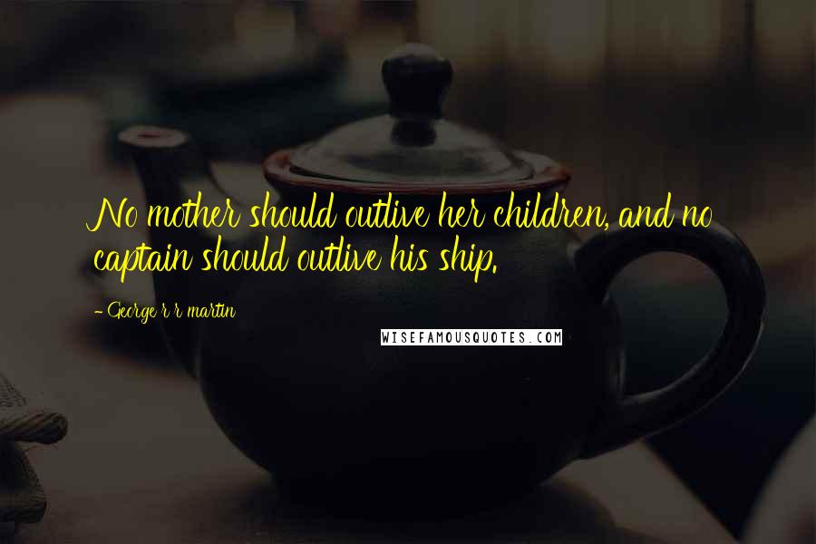 George R R Martin Quotes: No mother should outlive her children, and no captain should outlive his ship.