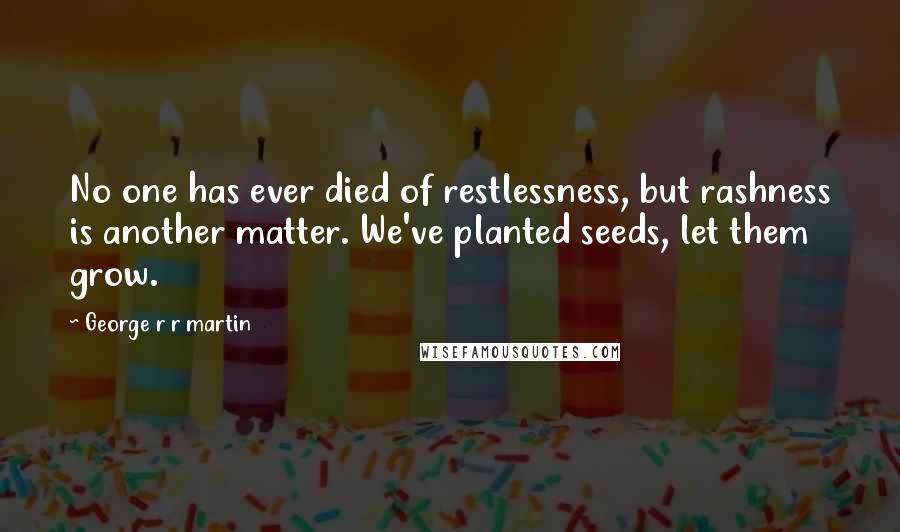 George R R Martin Quotes: No one has ever died of restlessness, but rashness is another matter. We've planted seeds, let them grow.