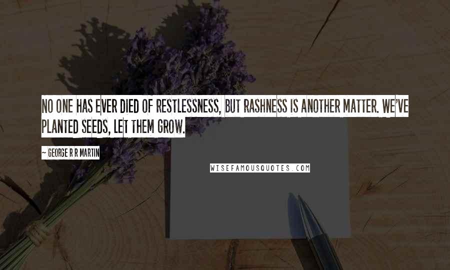George R R Martin Quotes: No one has ever died of restlessness, but rashness is another matter. We've planted seeds, let them grow.
