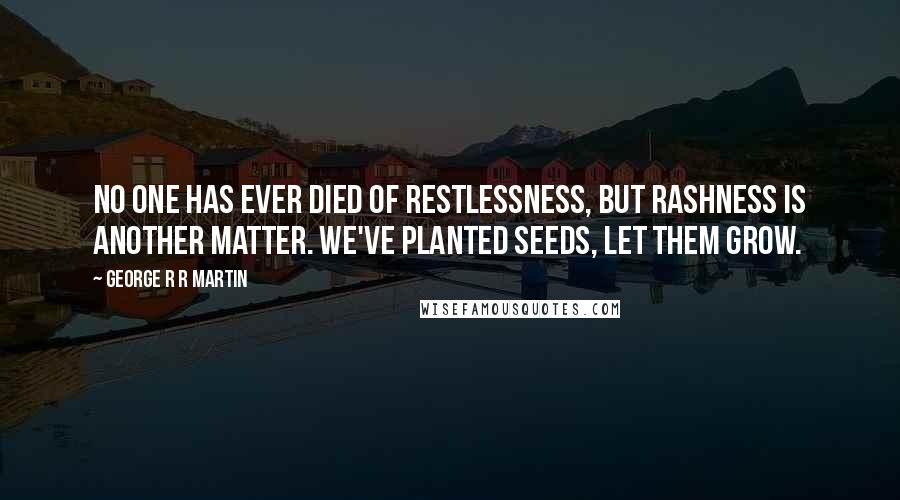 George R R Martin Quotes: No one has ever died of restlessness, but rashness is another matter. We've planted seeds, let them grow.