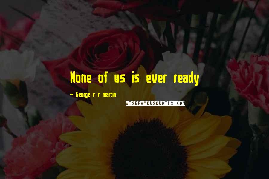 George R R Martin Quotes: None of us is ever ready
