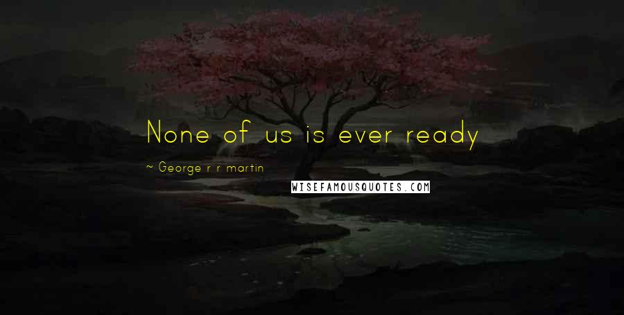 George R R Martin Quotes: None of us is ever ready