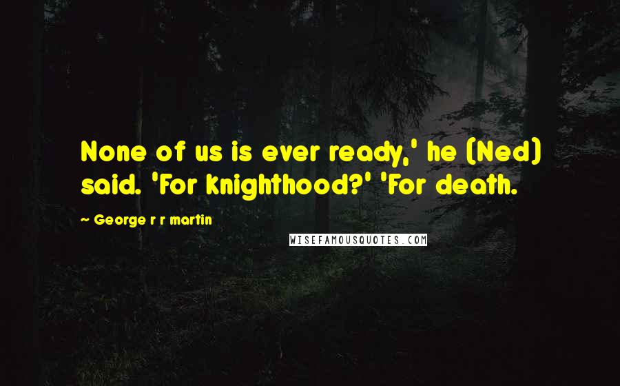 George R R Martin Quotes: None of us is ever ready,' he (Ned) said. 'For knighthood?' 'For death.