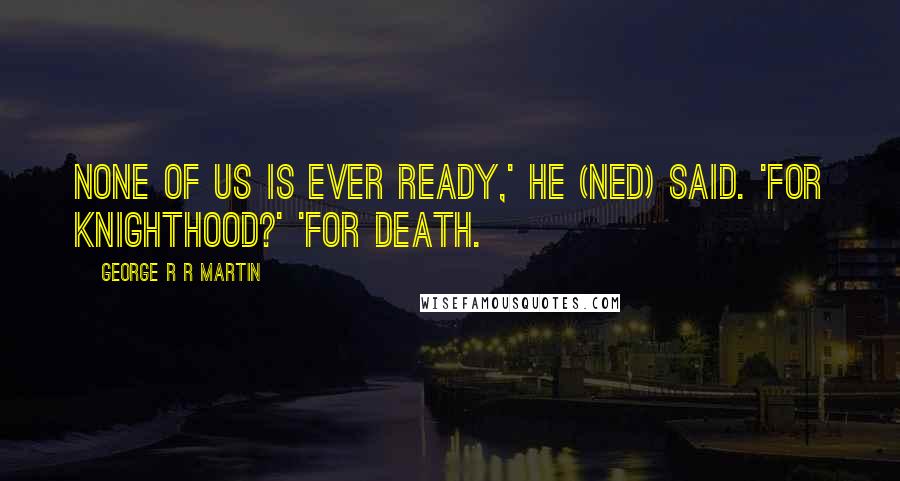 George R R Martin Quotes: None of us is ever ready,' he (Ned) said. 'For knighthood?' 'For death.