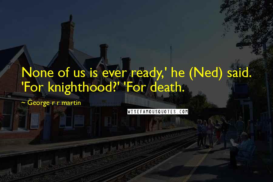 George R R Martin Quotes: None of us is ever ready,' he (Ned) said. 'For knighthood?' 'For death.
