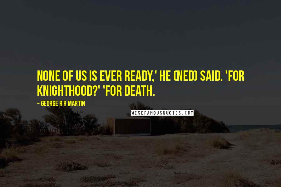 George R R Martin Quotes: None of us is ever ready,' he (Ned) said. 'For knighthood?' 'For death.