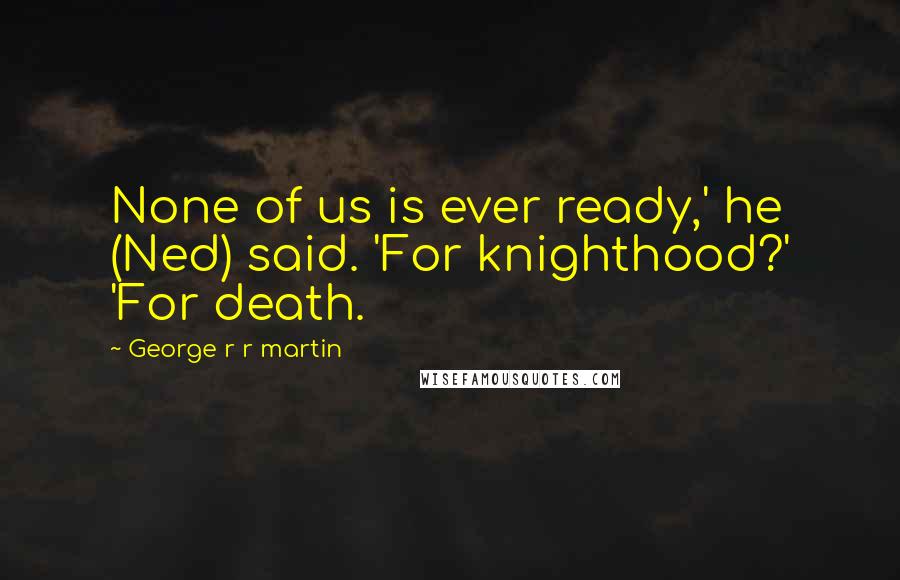 George R R Martin Quotes: None of us is ever ready,' he (Ned) said. 'For knighthood?' 'For death.