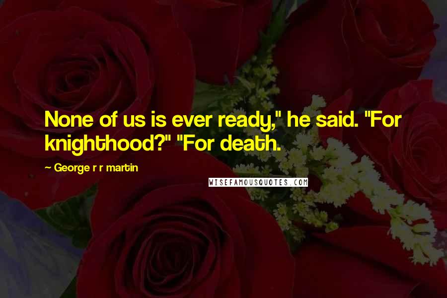 George R R Martin Quotes: None of us is ever ready," he said. "For knighthood?" "For death.