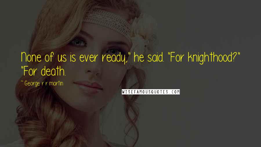 George R R Martin Quotes: None of us is ever ready," he said. "For knighthood?" "For death.